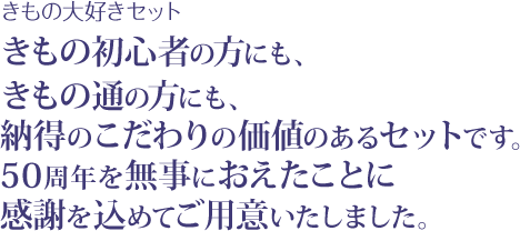 きもの大好きセット きもの初心者の方にも、きもの通の方にも、納得のこだわりの価値のあるセットです。50周年を無事におえたことに感謝を込めてご用意いたしました。